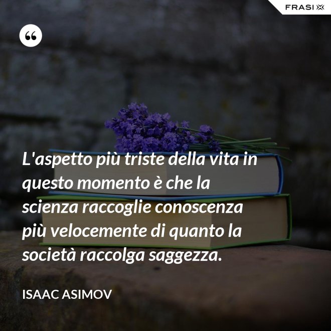 L'aspetto più triste della vita in questo momento è che la scienza raccoglie conoscenza più velocemente di quanto la società raccolga saggezza. - Isaac Asimov