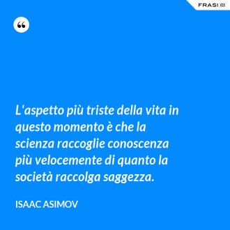 L'aspetto più triste della vita in questo momento è che la scienza raccoglie conoscenza più velocemente di quanto la società raccolga saggezza. - Isaac Asimov
