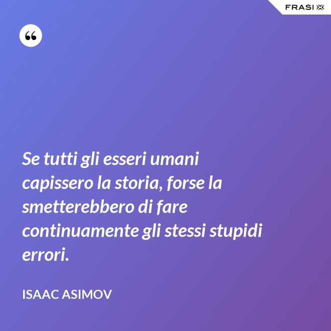 Se tutti gli esseri umani capissero la storia, forse la smetterebbero di fare continuamente gli stessi stupidi errori. - Isaac Asimov