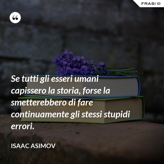Se tutti gli esseri umani capissero la storia, forse la smetterebbero di fare continuamente gli stessi stupidi errori. - Isaac Asimov