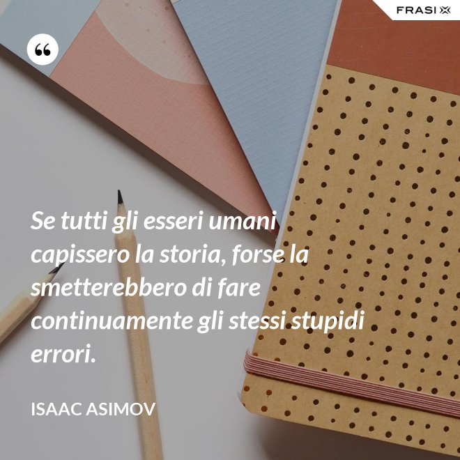 Se tutti gli esseri umani capissero la storia, forse la smetterebbero di fare continuamente gli stessi stupidi errori. - Isaac Asimov