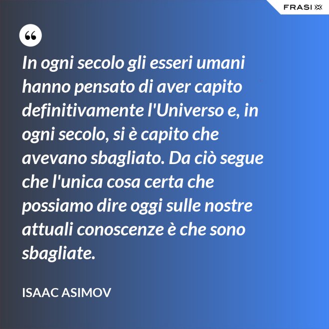 In ogni secolo gli esseri umani hanno pensato di aver capito definitivamente l'Universo e, in ogni secolo, si è capito che avevano sbagliato. Da ciò segue che l'unica cosa certa che possiamo dire oggi sulle nostre attuali conoscenze è che sono sbagliate. - Isaac Asimov