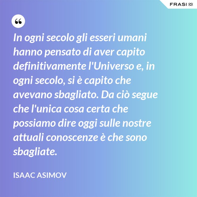 In ogni secolo gli esseri umani hanno pensato di aver capito definitivamente l'Universo e, in ogni secolo, si è capito che avevano sbagliato. Da ciò segue che l'unica cosa certa che possiamo dire oggi sulle nostre attuali conoscenze è che sono sbagliate. - Isaac Asimov