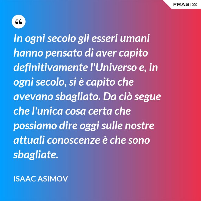 In ogni secolo gli esseri umani hanno pensato di aver capito definitivamente l'Universo e, in ogni secolo, si è capito che avevano sbagliato. Da ciò segue che l'unica cosa certa che possiamo dire oggi sulle nostre attuali conoscenze è che sono sbagliate. - Isaac Asimov