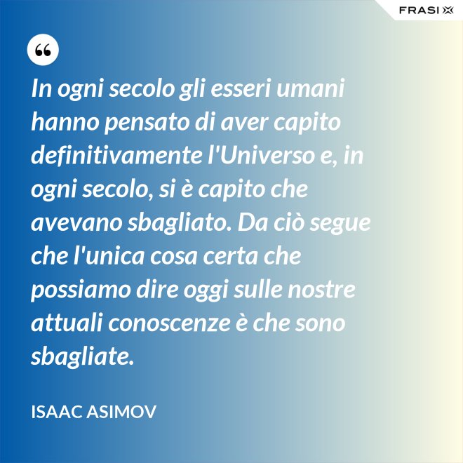 In ogni secolo gli esseri umani hanno pensato di aver capito definitivamente l'Universo e, in ogni secolo, si è capito che avevano sbagliato. Da ciò segue che l'unica cosa certa che possiamo dire oggi sulle nostre attuali conoscenze è che sono sbagliate. - Isaac Asimov