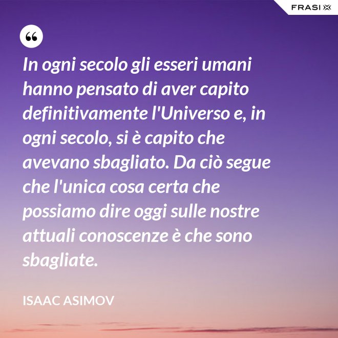 In ogni secolo gli esseri umani hanno pensato di aver capito definitivamente l'Universo e, in ogni secolo, si è capito che avevano sbagliato. Da ciò segue che l'unica cosa certa che possiamo dire oggi sulle nostre attuali conoscenze è che sono sbagliate. - Isaac Asimov