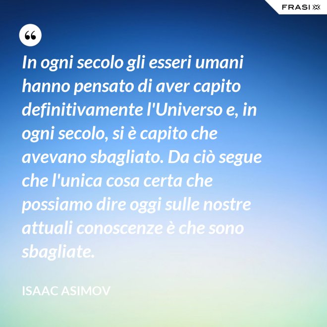 In ogni secolo gli esseri umani hanno pensato di aver capito definitivamente l'Universo e, in ogni secolo, si è capito che avevano sbagliato. Da ciò segue che l'unica cosa certa che possiamo dire oggi sulle nostre attuali conoscenze è che sono sbagliate. - Isaac Asimov
