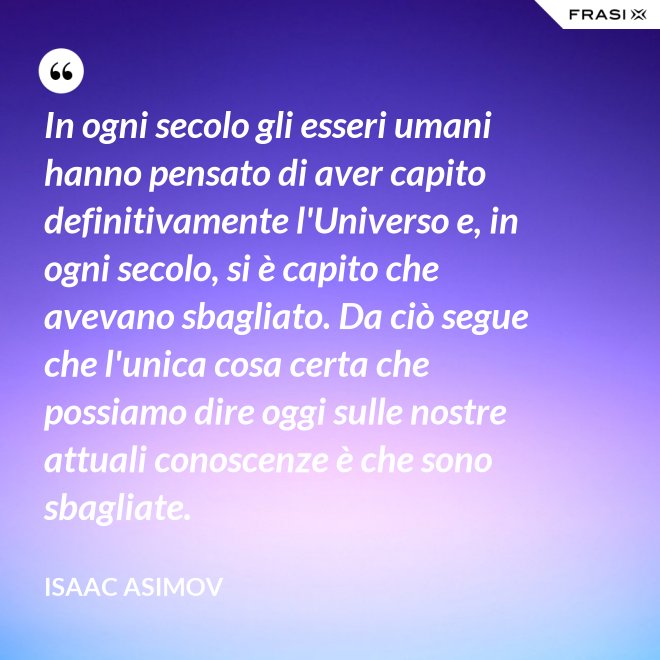In ogni secolo gli esseri umani hanno pensato di aver capito definitivamente l'Universo e, in ogni secolo, si è capito che avevano sbagliato. Da ciò segue che l'unica cosa certa che possiamo dire oggi sulle nostre attuali conoscenze è che sono sbagliate. - Isaac Asimov