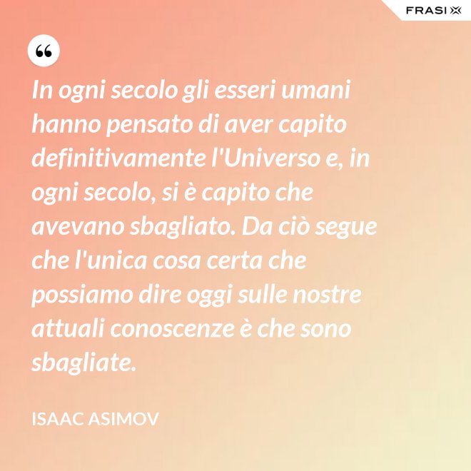 In ogni secolo gli esseri umani hanno pensato di aver capito definitivamente l'Universo e, in ogni secolo, si è capito che avevano sbagliato. Da ciò segue che l'unica cosa certa che possiamo dire oggi sulle nostre attuali conoscenze è che sono sbagliate. - Isaac Asimov