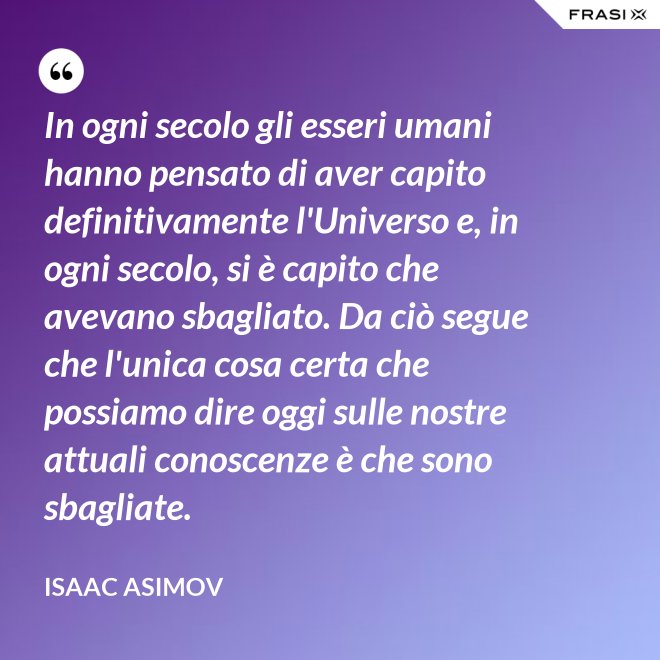 In ogni secolo gli esseri umani hanno pensato di aver capito definitivamente l'Universo e, in ogni secolo, si è capito che avevano sbagliato. Da ciò segue che l'unica cosa certa che possiamo dire oggi sulle nostre attuali conoscenze è che sono sbagliate. - Isaac Asimov