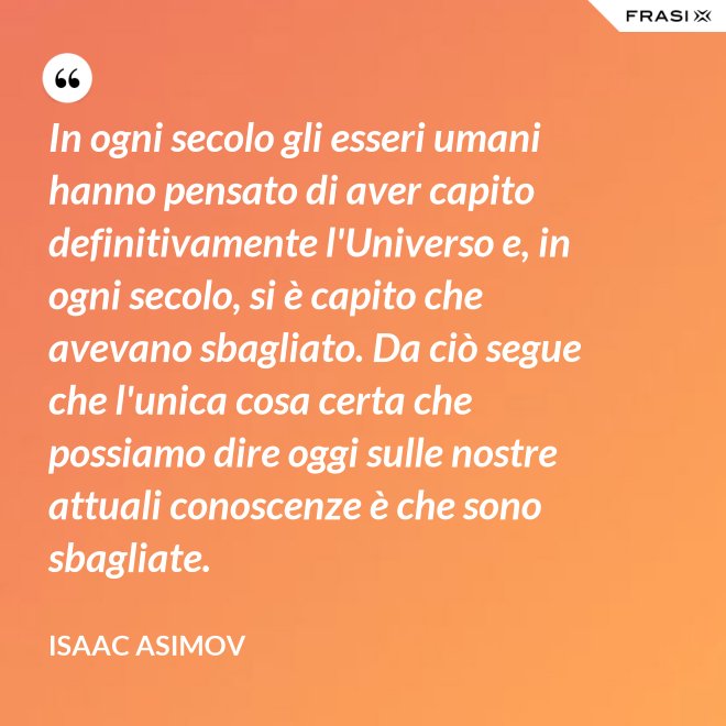 In ogni secolo gli esseri umani hanno pensato di aver capito definitivamente l'Universo e, in ogni secolo, si è capito che avevano sbagliato. Da ciò segue che l'unica cosa certa che possiamo dire oggi sulle nostre attuali conoscenze è che sono sbagliate. - Isaac Asimov