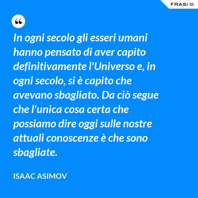 In ogni secolo gli esseri umani hanno pensato di aver capito definitivamente l'Universo e, in ogni secolo, si è capito che avevano sbagliato. Da ciò segue che l'unica cosa certa che possiamo dire oggi sulle nostre attuali conoscenze è che sono sbagliate. - Isaac Asimov
