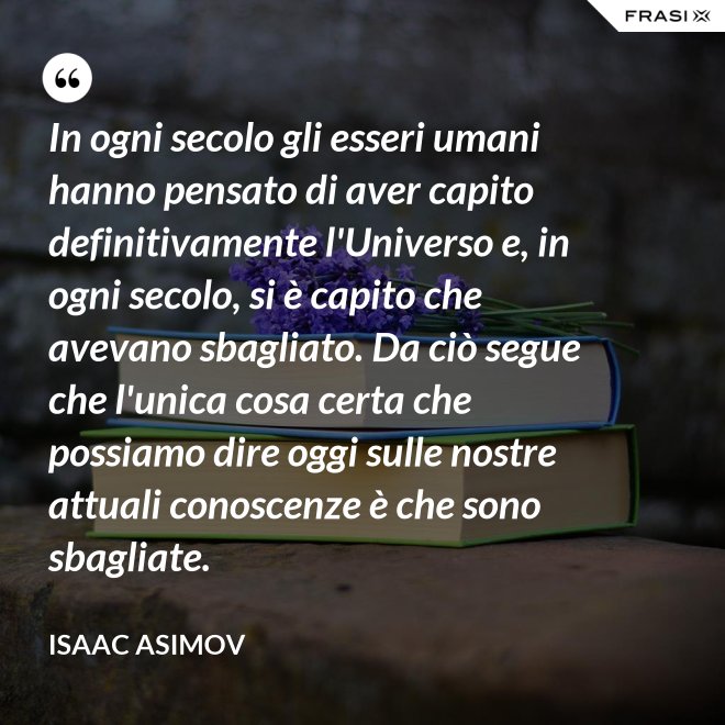 In ogni secolo gli esseri umani hanno pensato di aver capito definitivamente l'Universo e, in ogni secolo, si è capito che avevano sbagliato. Da ciò segue che l'unica cosa certa che possiamo dire oggi sulle nostre attuali conoscenze è che sono sbagliate. - Isaac Asimov