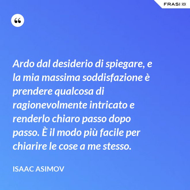 Ardo dal desiderio di spiegare, e la mia massima soddisfazione è prendere qualcosa di ragionevolmente intricato e renderlo chiaro passo dopo passo. È il modo più facile per chiarire le cose a me stesso. - Isaac Asimov