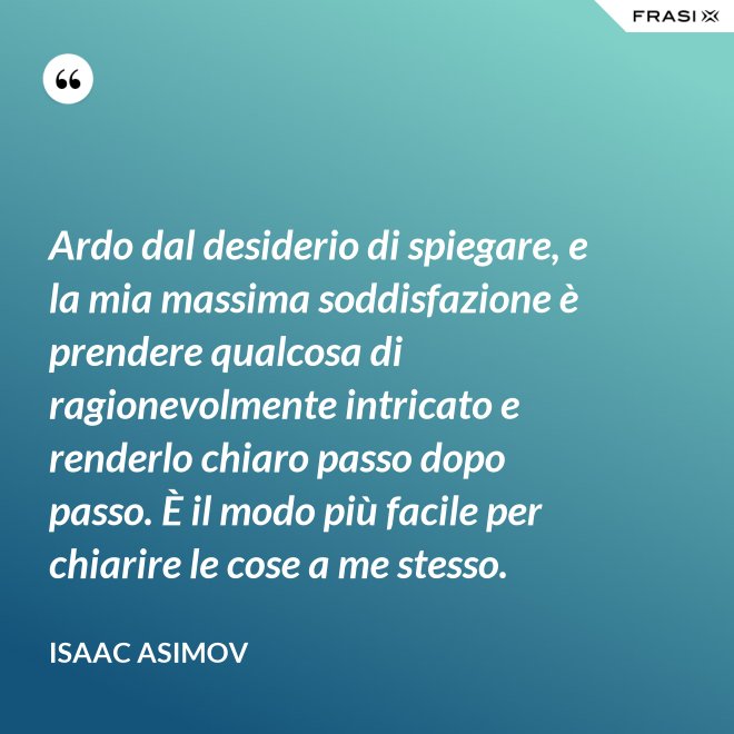 Ardo dal desiderio di spiegare, e la mia massima soddisfazione è prendere qualcosa di ragionevolmente intricato e renderlo chiaro passo dopo passo. È il modo più facile per chiarire le cose a me stesso. - Isaac Asimov