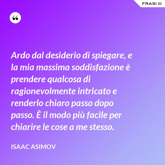 Ardo dal desiderio di spiegare, e la mia massima soddisfazione è prendere qualcosa di ragionevolmente intricato e renderlo chiaro passo dopo passo. È il modo più facile per chiarire le cose a me stesso. - Isaac Asimov