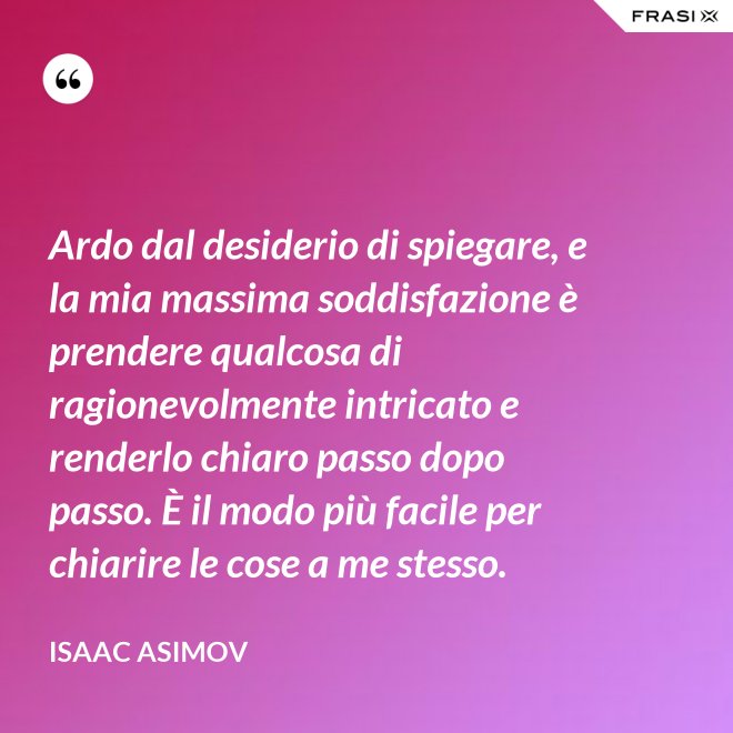 Ardo dal desiderio di spiegare, e la mia massima soddisfazione è prendere qualcosa di ragionevolmente intricato e renderlo chiaro passo dopo passo. È il modo più facile per chiarire le cose a me stesso. - Isaac Asimov