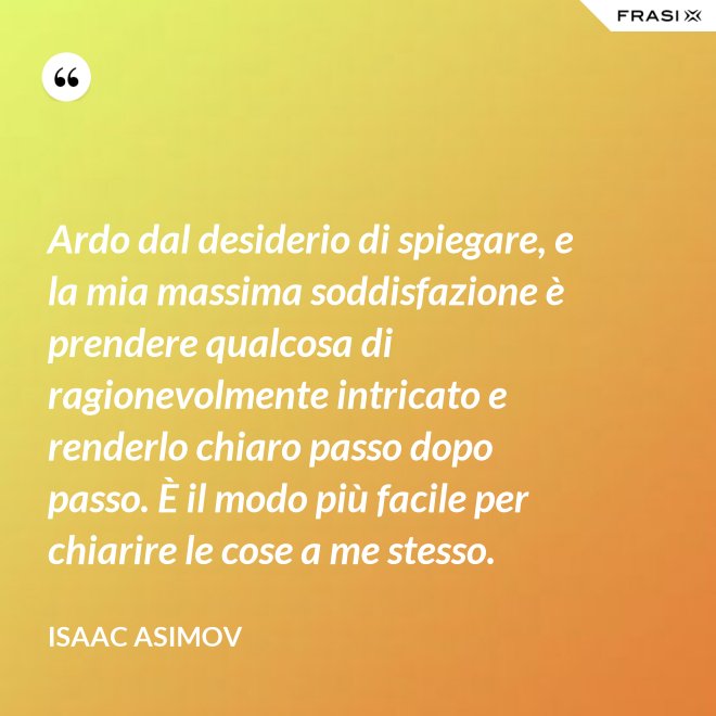 Ardo dal desiderio di spiegare, e la mia massima soddisfazione è prendere qualcosa di ragionevolmente intricato e renderlo chiaro passo dopo passo. È il modo più facile per chiarire le cose a me stesso. - Isaac Asimov