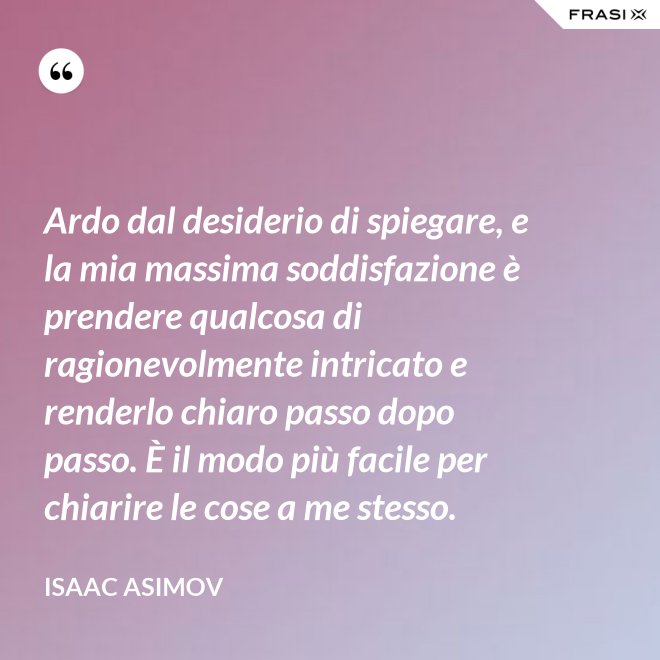 Ardo dal desiderio di spiegare, e la mia massima soddisfazione è prendere qualcosa di ragionevolmente intricato e renderlo chiaro passo dopo passo. È il modo più facile per chiarire le cose a me stesso. - Isaac Asimov