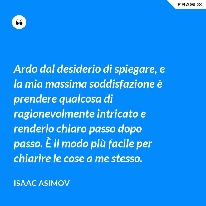 Ardo dal desiderio di spiegare, e la mia massima soddisfazione è prendere qualcosa di ragionevolmente intricato e renderlo chiaro passo dopo passo. È il modo più facile per chiarire le cose a me stesso. - Isaac Asimov