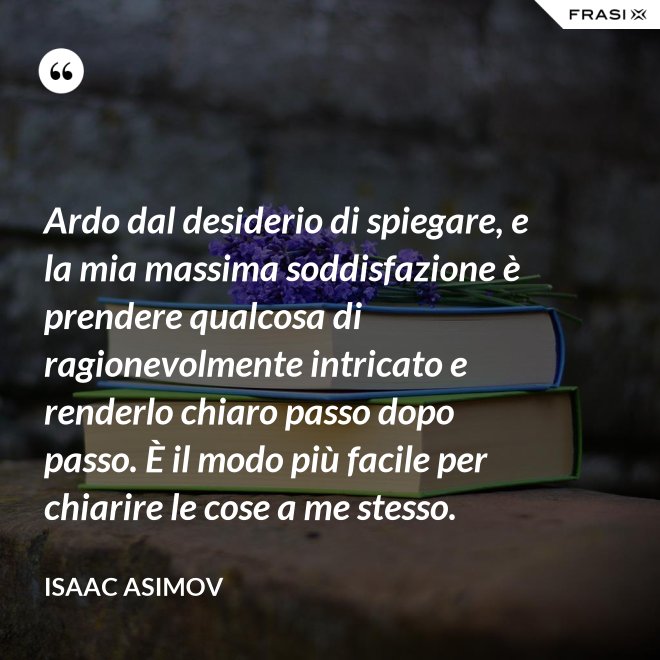 Ardo dal desiderio di spiegare, e la mia massima soddisfazione è prendere qualcosa di ragionevolmente intricato e renderlo chiaro passo dopo passo. È il modo più facile per chiarire le cose a me stesso. - Isaac Asimov