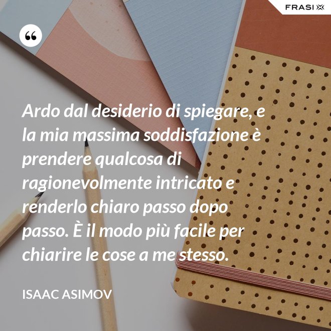 Ardo dal desiderio di spiegare, e la mia massima soddisfazione è prendere qualcosa di ragionevolmente intricato e renderlo chiaro passo dopo passo. È il modo più facile per chiarire le cose a me stesso. - Isaac Asimov