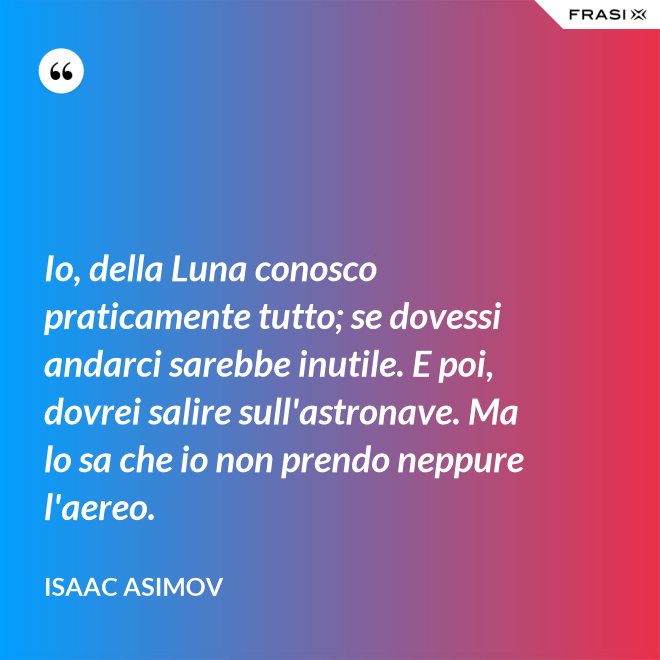 Io, della Luna conosco praticamente tutto; se dovessi andarci sarebbe inutile. E poi, dovrei salire sull'astronave. Ma lo sa che io non prendo neppure l'aereo. - Isaac Asimov