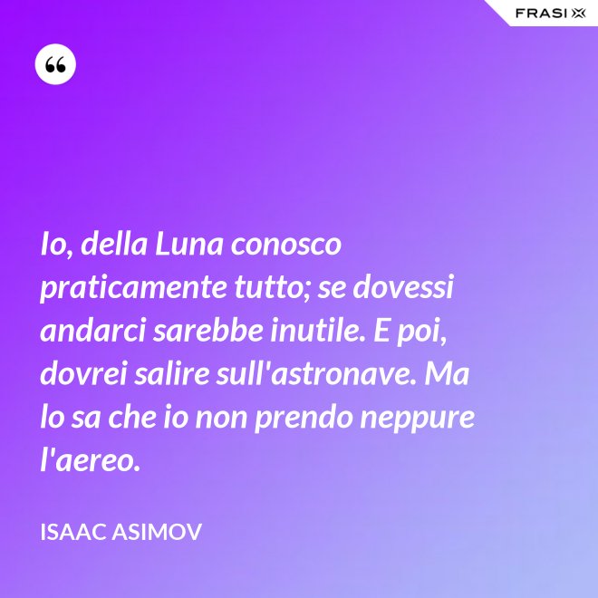 Io, della Luna conosco praticamente tutto; se dovessi andarci sarebbe inutile. E poi, dovrei salire sull'astronave. Ma lo sa che io non prendo neppure l'aereo. - Isaac Asimov