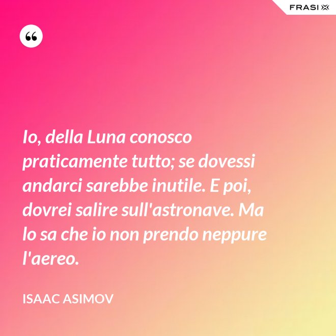 Io, della Luna conosco praticamente tutto; se dovessi andarci sarebbe inutile. E poi, dovrei salire sull'astronave. Ma lo sa che io non prendo neppure l'aereo. - Isaac Asimov