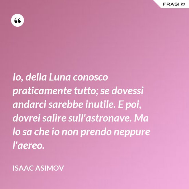 Io, della Luna conosco praticamente tutto; se dovessi andarci sarebbe inutile. E poi, dovrei salire sull'astronave. Ma lo sa che io non prendo neppure l'aereo. - Isaac Asimov