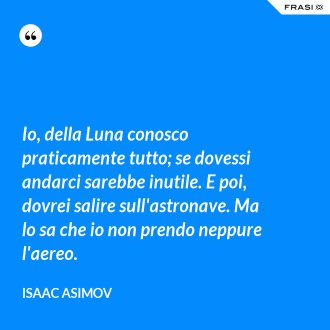 Io, della Luna conosco praticamente tutto; se dovessi andarci sarebbe inutile. E poi, dovrei salire sull'astronave. Ma lo sa che io non prendo neppure l'aereo. - Isaac Asimov