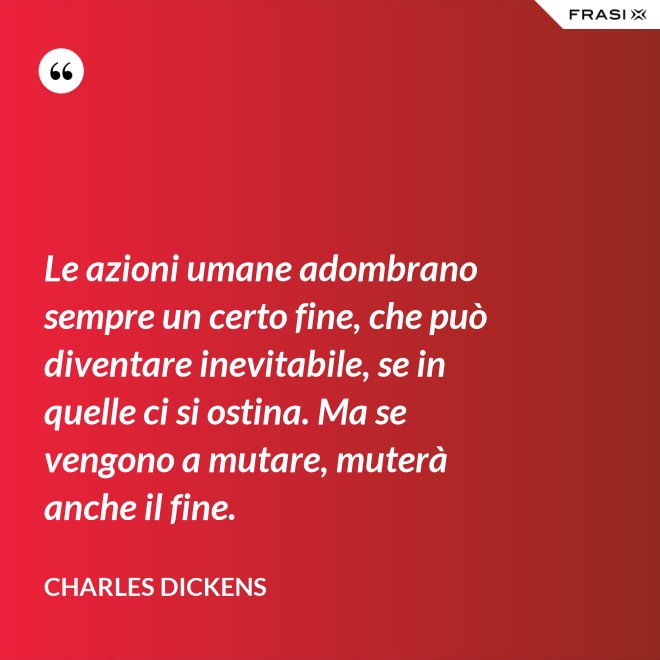 Le azioni umane adombrano sempre un certo fine, che può diventare inevitabile, se in quelle ci si ostina. Ma se vengono a mutare, muterà anche il fine. - Charles Dickens