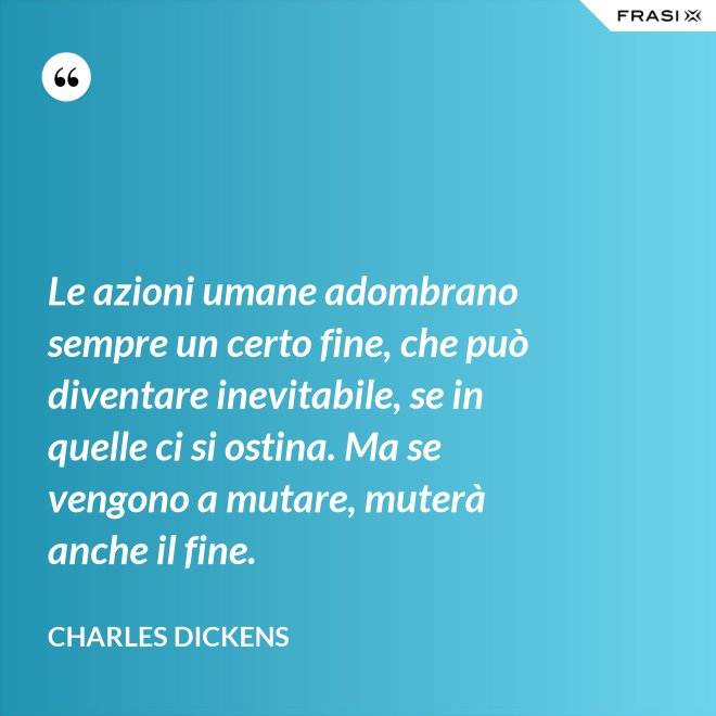 Le azioni umane adombrano sempre un certo fine, che può diventare inevitabile, se in quelle ci si ostina. Ma se vengono a mutare, muterà anche il fine. - Charles Dickens