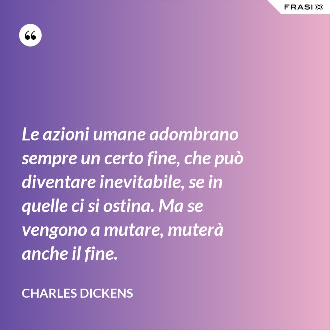 Le azioni umane adombrano sempre un certo fine, che può diventare inevitabile, se in quelle ci si ostina. Ma se vengono a mutare, muterà anche il fine. - Charles Dickens