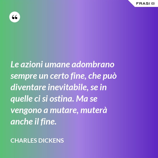 Le azioni umane adombrano sempre un certo fine, che può diventare inevitabile, se in quelle ci si ostina. Ma se vengono a mutare, muterà anche il fine. - Charles Dickens