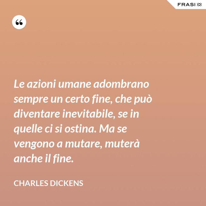 Le azioni umane adombrano sempre un certo fine, che può diventare inevitabile, se in quelle ci si ostina. Ma se vengono a mutare, muterà anche il fine. - Charles Dickens