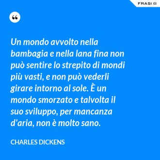Un mondo avvolto nella bambagia e nella lana fina non può sentire lo strepito di mondi più vasti, e non può vederli girare intorno al sole. È un mondo smorzato e talvolta il suo sviluppo, per mancanza d'aria, non è molto sano. - Charles Dickens