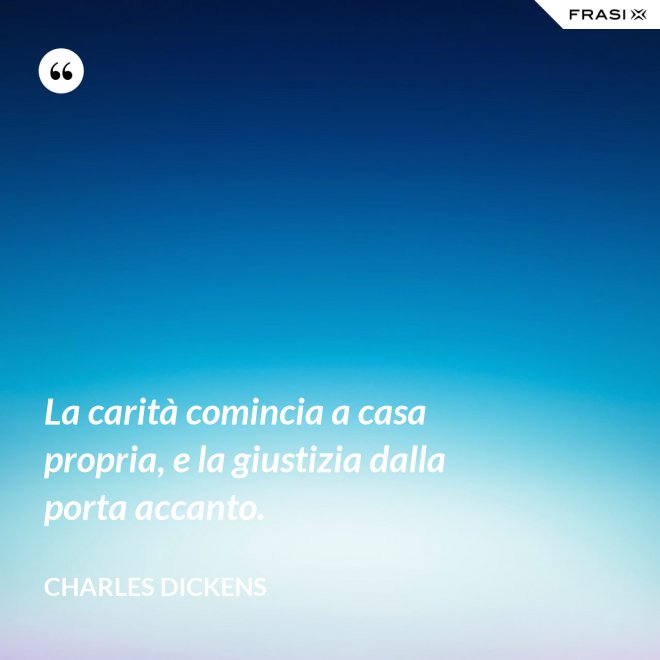 La carità comincia a casa propria, e la giustizia dalla porta accanto. - Charles Dickens