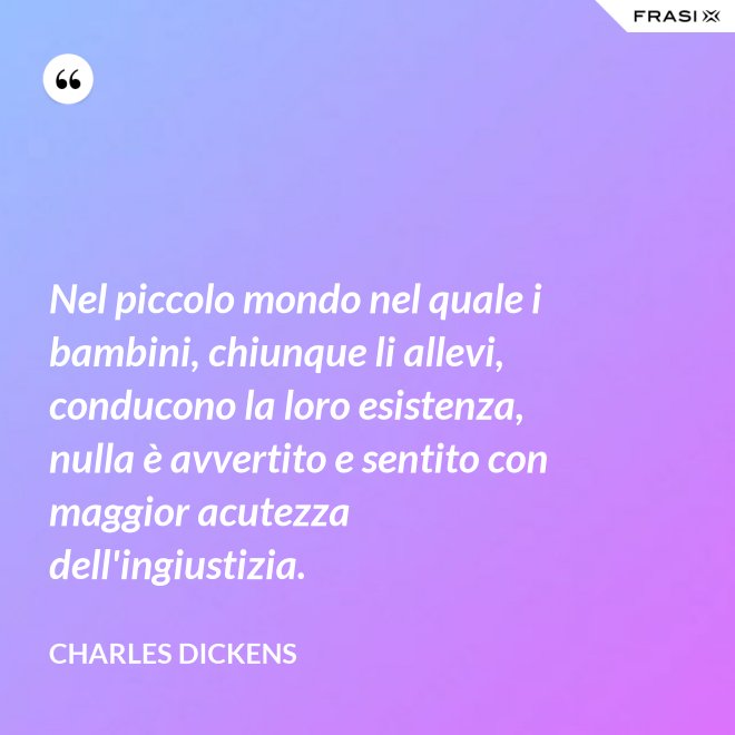 Nel piccolo mondo nel quale i bambini, chiunque li allevi, conducono la loro esistenza, nulla è avvertito e sentito con maggior acutezza dell'ingiustizia. - Charles Dickens
