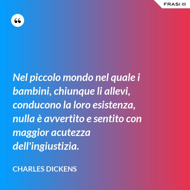 Nel piccolo mondo nel quale i bambini, chiunque li allevi, conducono la loro esistenza, nulla è avvertito e sentito con maggior acutezza dell'ingiustizia. - Charles Dickens