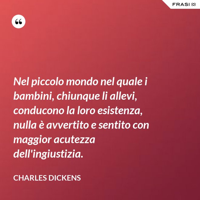 Nel piccolo mondo nel quale i bambini, chiunque li allevi, conducono la loro esistenza, nulla è avvertito e sentito con maggior acutezza dell'ingiustizia. - Charles Dickens