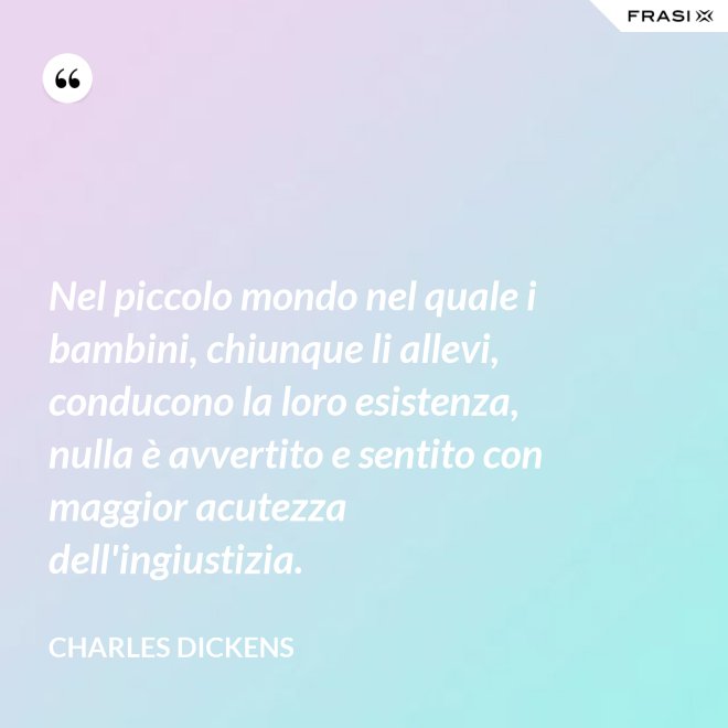 Nel piccolo mondo nel quale i bambini, chiunque li allevi, conducono la loro esistenza, nulla è avvertito e sentito con maggior acutezza dell'ingiustizia. - Charles Dickens