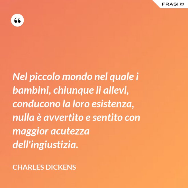 Nel piccolo mondo nel quale i bambini, chiunque li allevi, conducono la loro esistenza, nulla è avvertito e sentito con maggior acutezza dell'ingiustizia. - Charles Dickens