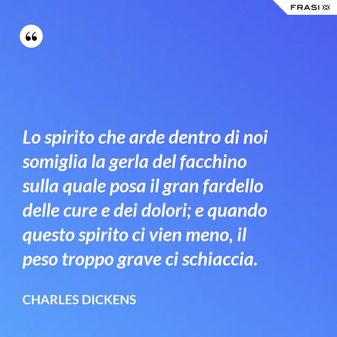 Lo spirito che arde dentro di noi somiglia la gerla del facchino sulla quale posa il gran fardello delle cure e dei dolori; e quando questo spirito ci vien meno, il peso troppo grave ci schiaccia. - Charles Dickens