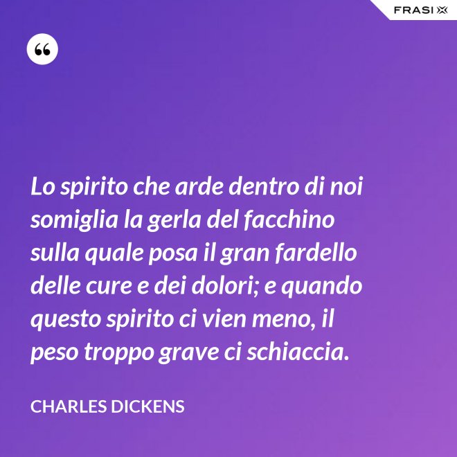 Lo spirito che arde dentro di noi somiglia la gerla del facchino sulla quale posa il gran fardello delle cure e dei dolori; e quando questo spirito ci vien meno, il peso troppo grave ci schiaccia. - Charles Dickens