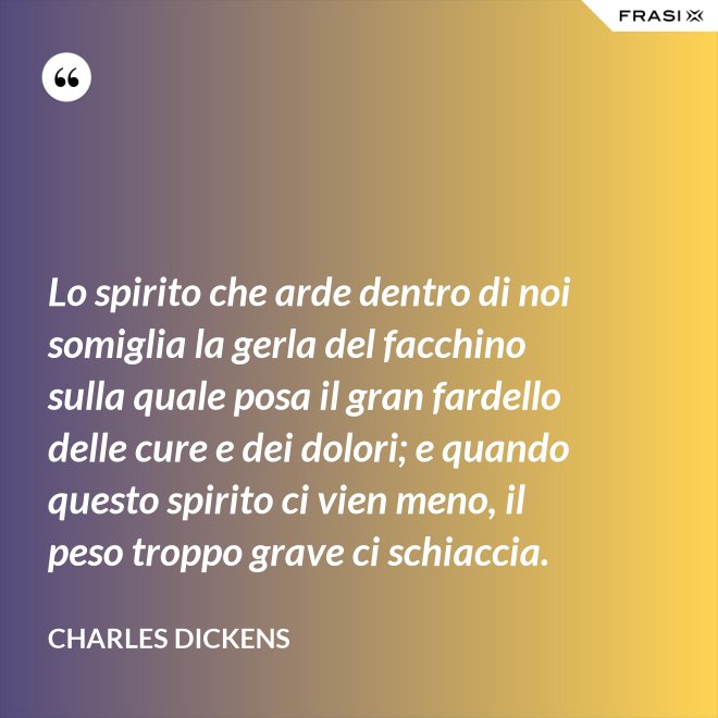 Lo spirito che arde dentro di noi somiglia la gerla del facchino sulla quale posa il gran fardello delle cure e dei dolori; e quando questo spirito ci vien meno, il peso troppo grave ci schiaccia. - Charles Dickens