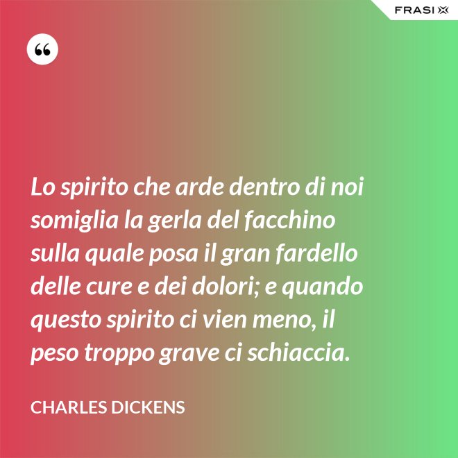 Lo spirito che arde dentro di noi somiglia la gerla del facchino sulla quale posa il gran fardello delle cure e dei dolori; e quando questo spirito ci vien meno, il peso troppo grave ci schiaccia. - Charles Dickens