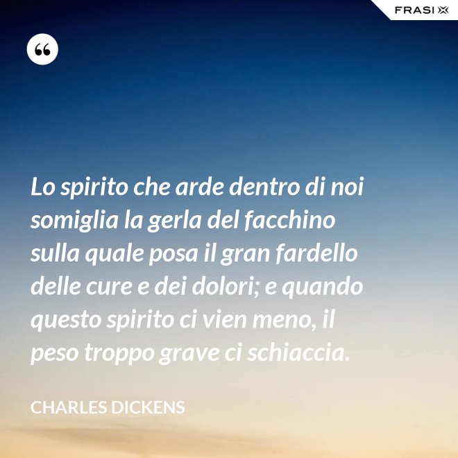 Lo spirito che arde dentro di noi somiglia la gerla del facchino sulla quale posa il gran fardello delle cure e dei dolori; e quando questo spirito ci vien meno, il peso troppo grave ci schiaccia. - Charles Dickens