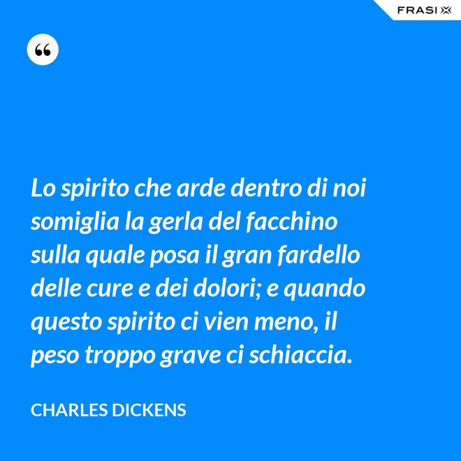 Lo spirito che arde dentro di noi somiglia la gerla del facchino sulla quale posa il gran fardello delle cure e dei dolori; e quando questo spirito ci vien meno, il peso troppo grave ci schiaccia. - Charles Dickens