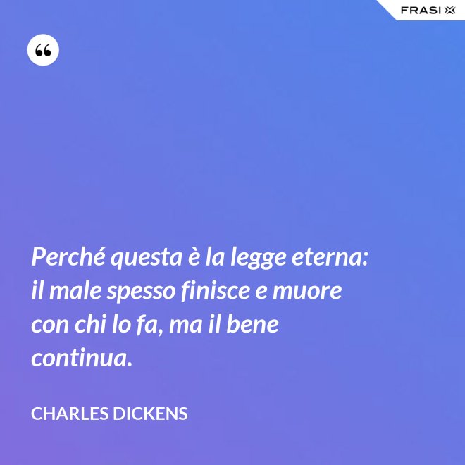 Perché questa è la legge eterna: il male spesso finisce e muore con chi lo fa, ma il bene continua. - Charles Dickens